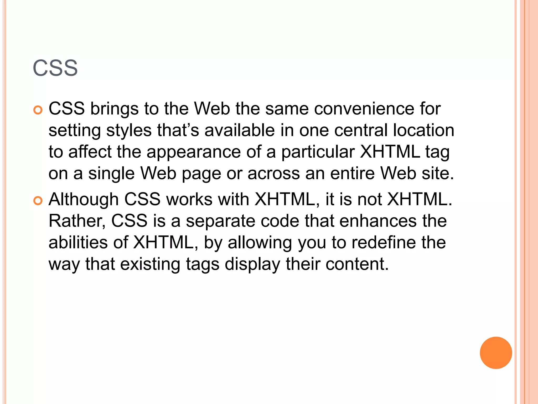 CSSCSS brings to the Web the same convenience for setting styles that’s available in one central location to affect the appearance of a particular XHTML tag on a single Web page or across an entire Web site.Although CSS works with XHTML, it is not XHTML.  Rather, CSS is a separate code that enhances the abilities of XHTML, by allowing you to redefine the way that existing tags display their content.