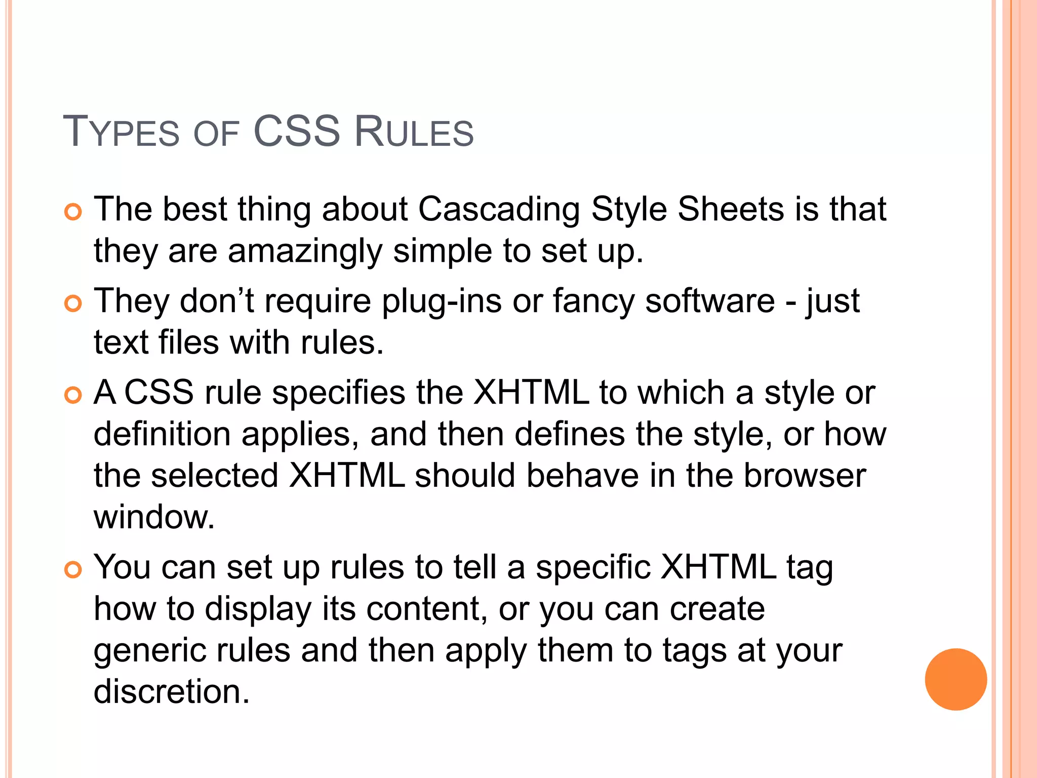 Types of CSS RulesThe best thing about Cascading Style Sheets is that they are amazingly simple to set up.They don’t require plug-ins or fancy software - just text files with rules.A CSS rule specifies the XHTML to which a style or definition applies, and then defines the style, or how the selected XHTML should behave in the browser window.You can set up rules to tell a specific XHTML tag how to display its content, or you can create generic rules and then apply them to tags at your discretion.