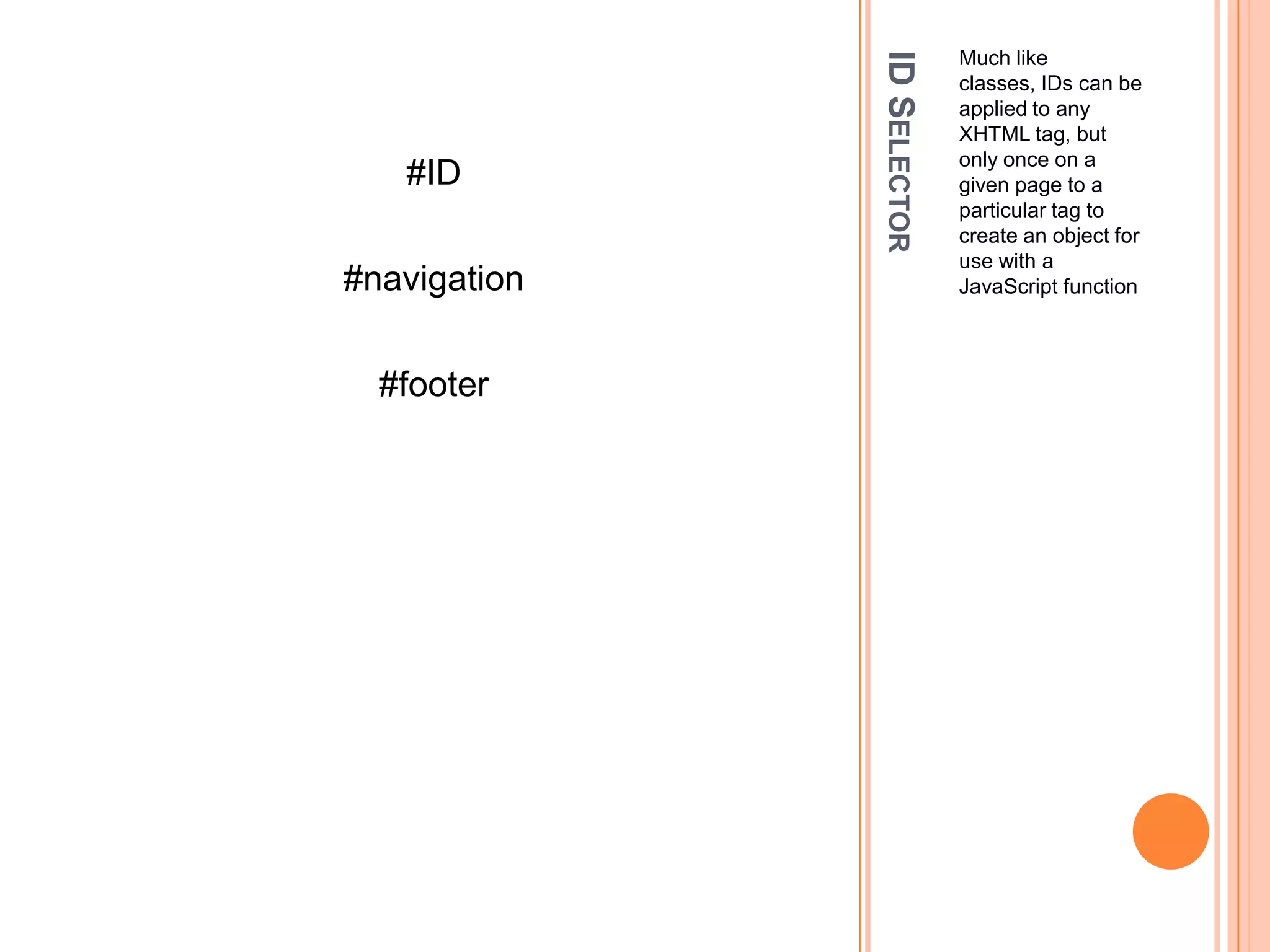 ID SelectorMuch like classes, IDs can be applied to any XHTML tag, but only once on a given page to a particular tag to create an object for use with a JavaScript function#ID#navigation#footer