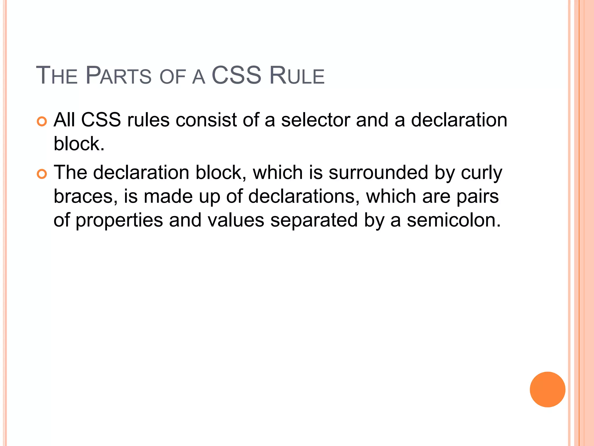 The Parts of a CSS RuleAll CSS rules consist of a selector and a declaration block. The declaration block, which is surrounded by curly braces, is made up of declarations, which are pairs of properties and values separated by a semicolon.