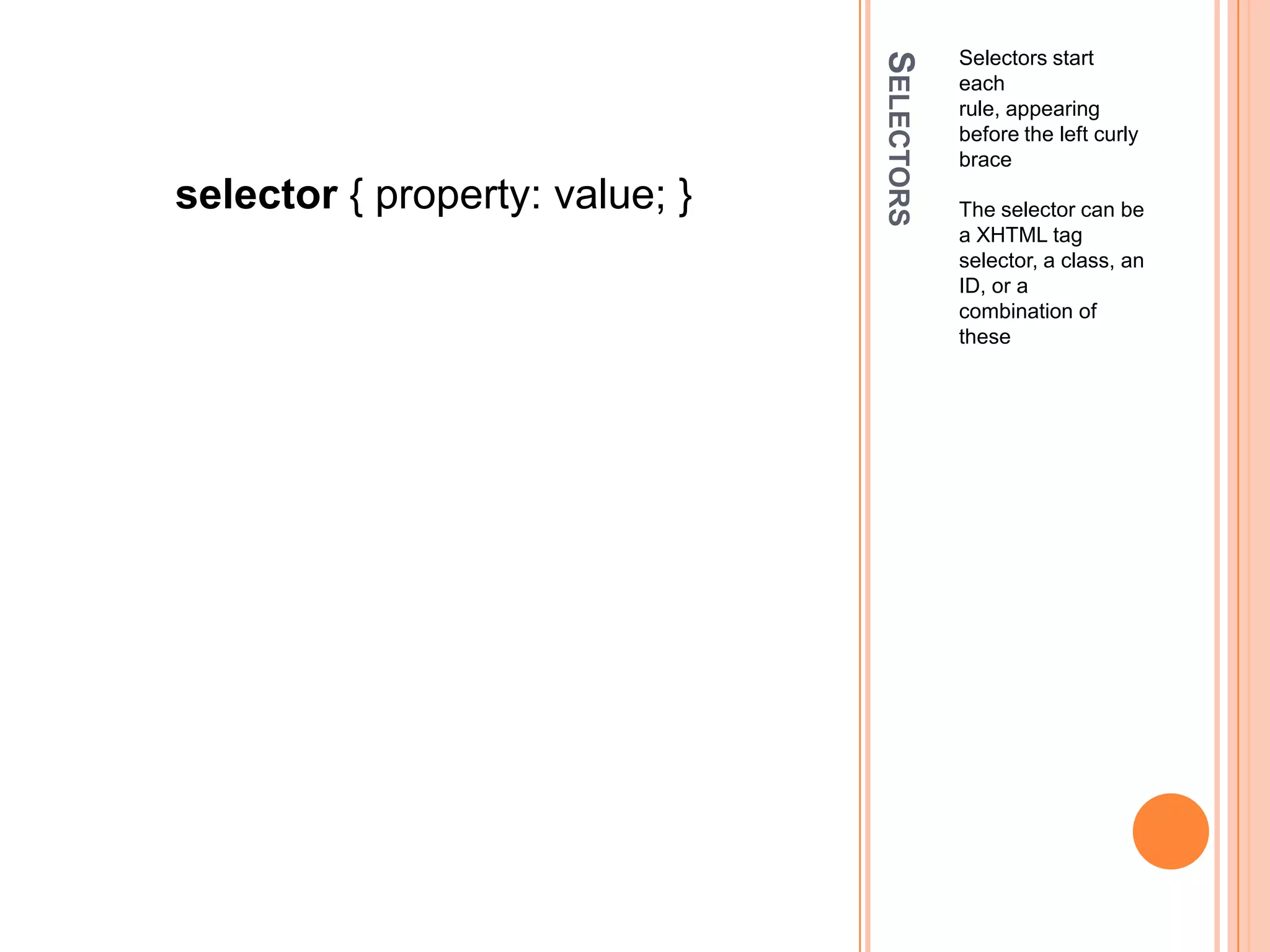 SelectorsSelectors start each rule, appearing before the left curly braceThe selector can be a XHTML tag selector, a class, an ID, or a combination of theseselector { property: value; }