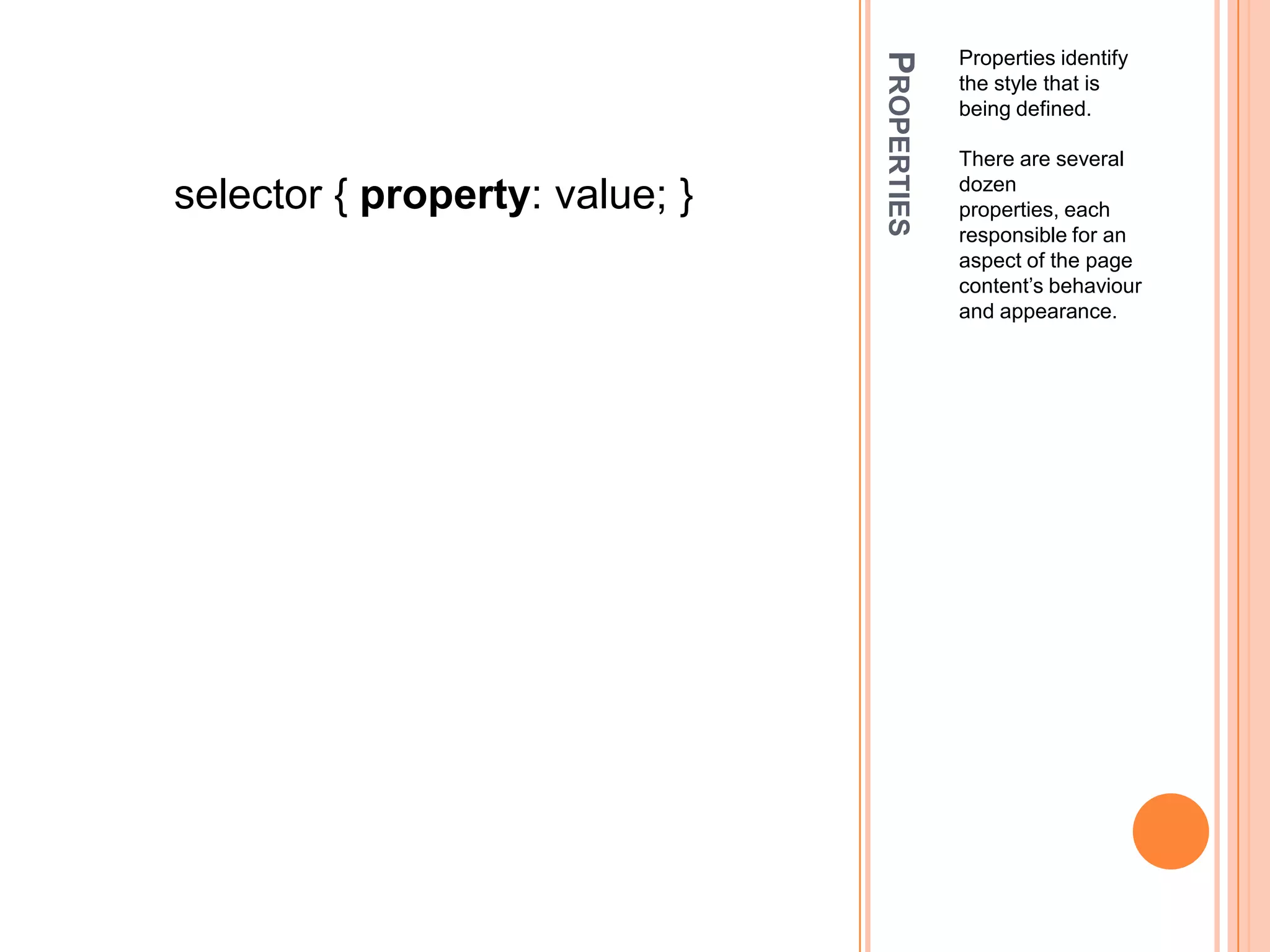 PropertiesPropertiesidentify the style that is being defined.There are several dozen properties, each responsible for an aspect of the page content’s behaviour and appearance.selector { property: value; }