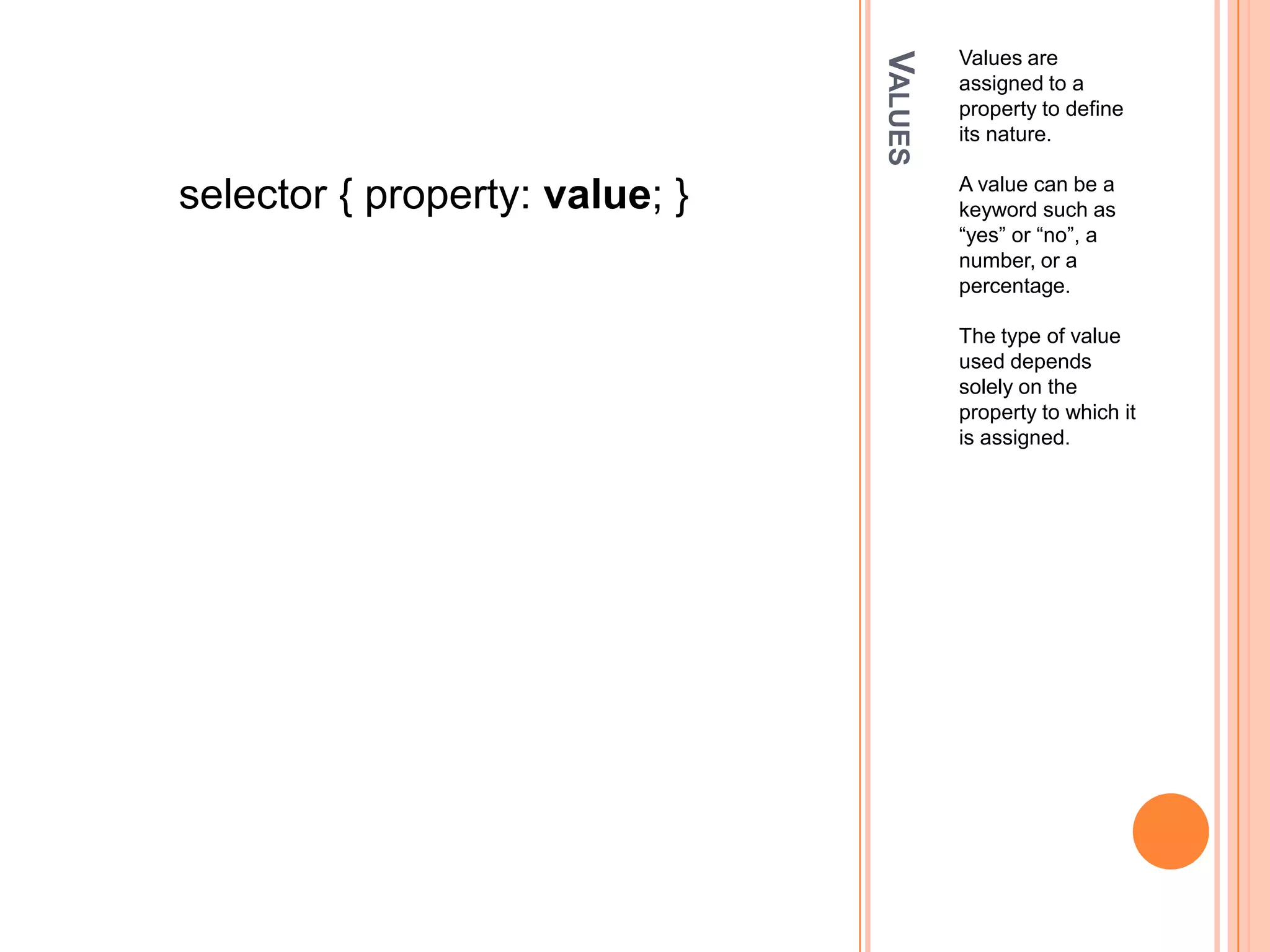 ValuesValues are assigned to a property to define its nature. A value can be a keyword such as “yes” or “no”, a number, or a percentage.The type of value used depends solely on the property to which it is assigned.selector { property: value; }