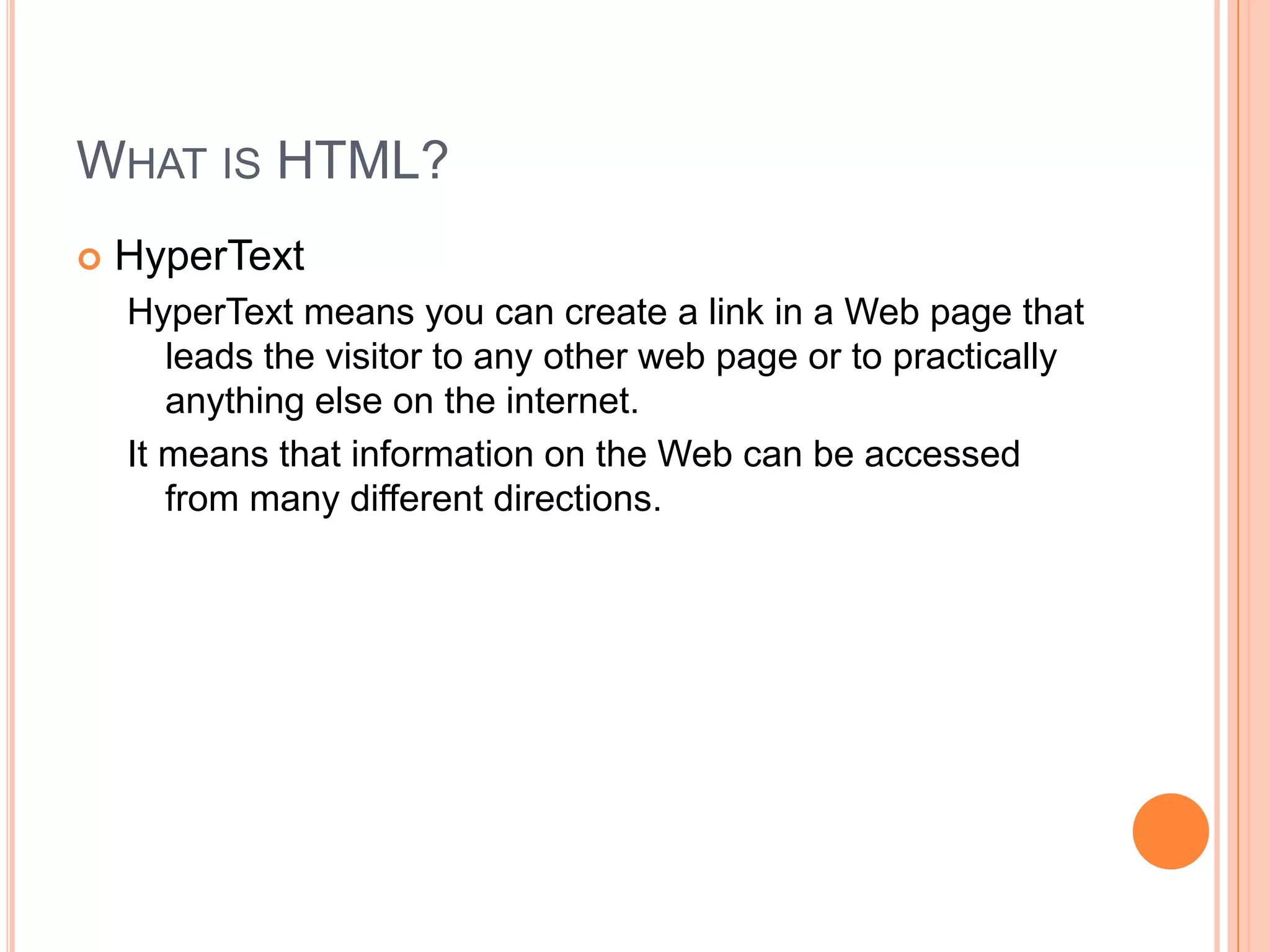 What is HTML?HyperTextHyperText means you can create a link in a Web page that leads the visitor to any other web page or to practically anything else on the internet.It means that information on the Web can be accessed from many different directions.