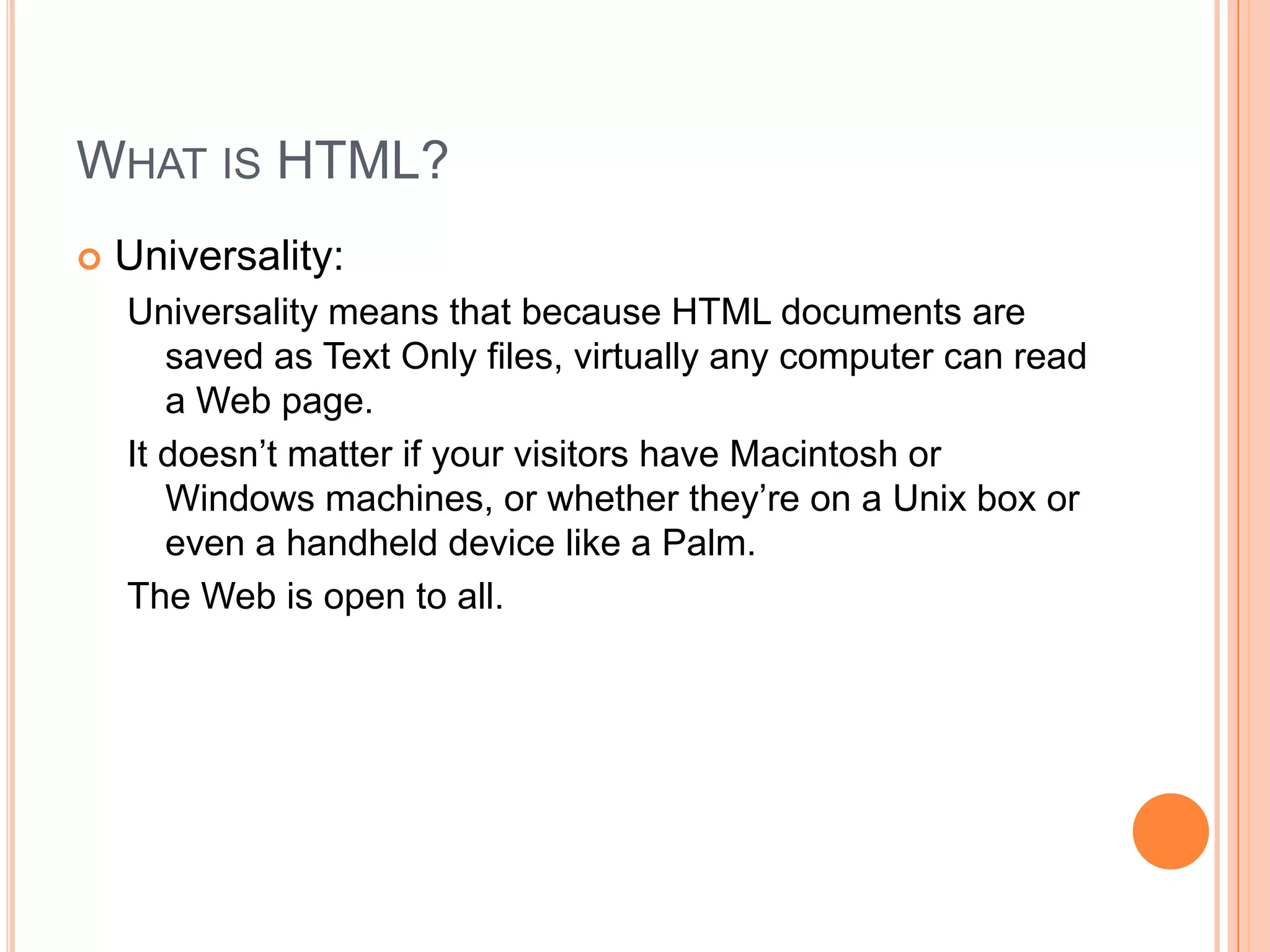 What is HTML?Universality:Universality means that because HTML documents are saved as Text Only files, virtually any computer can read a Web page.It doesn’t matter if your visitors have Macintosh or Windows machines, or whether they’re on a Unix box or even a handheld device like a Palm.The Web is open to all.