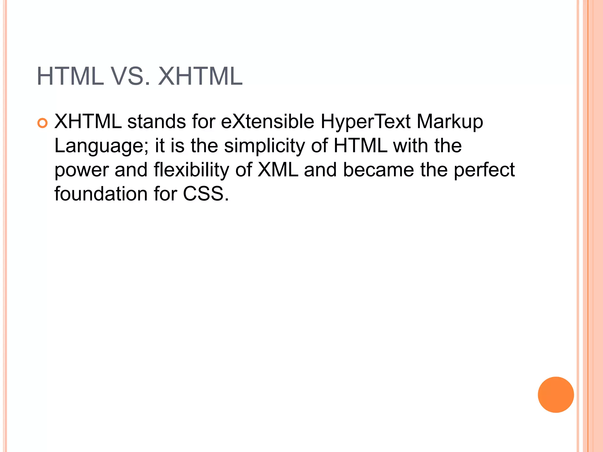 HTML VS. XHTMLXHTML stands for eXtensible HyperText Markup Language; it is the simplicity of HTML with the power and flexibility of XML and became the perfect foundation for CSS.