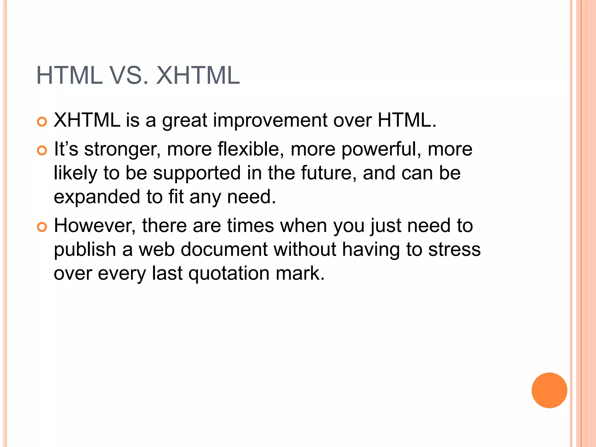 HTML VS. XHTMLXHTML is a great improvement over HTML.It’s stronger, more flexible, more powerful, more likely to be supported in the future, and can be expanded to fit any need.However, there are times when you just need to publish a web document without having to stress over every last quotation mark.