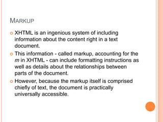 MarkupXHTML is an ingenious system of including information about the content right in a text document.This information - called markup, accounting for the m in XHTML - can include formatting instructions as well as details about the relationships between parts of the document.However, because the markup itself is comprised chiefly of text, the document is practically universally accessible.