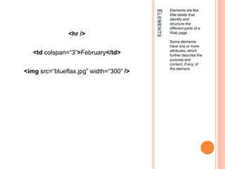 ElementsElements are like little labels that identify and structure the different parts of a Web page.Some elements have one or more attributes, which further describe the purpose and content, if any, of the element.<hr /><tdcolspan=“3”>February</td><imgsrc=“blueflax.jpg” width=“300” />
