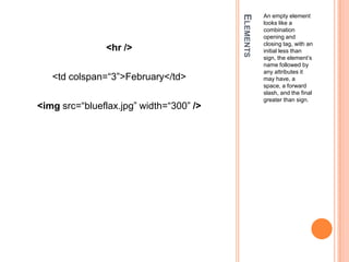 ElementsAn empty element looks like a combination opening and closing tag, with an initial less than sign, the element’s name followed by any attributes it may have, a space, a forward slash, and the final greater than sign.<hr /><td colspan=“3”>February</td><imgsrc=“blueflax.jpg” width=“300” />
