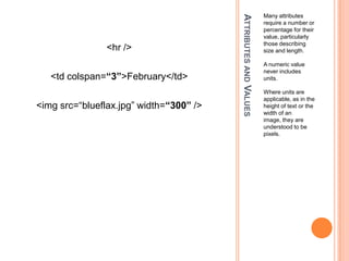 Attributes and ValuesMany attributes require a number or percentage for their value, particularly those describing size and length.A numeric value never includes units.Where units are applicable, as in the height of text or the width of an image, they are understood to be pixels.<hr /><td colspan=“3”>February</td><imgsrc=“blueflax.jpg” width=“300” />