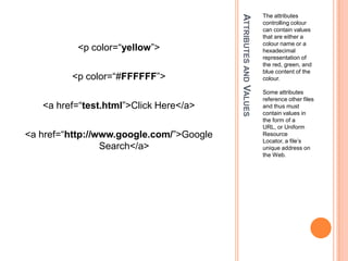 Attributes and ValuesThe attributes controlling colour can contain values that are either a colour name or a hexadecimal representation of the red, green, and blue content of the colour.Some attributes reference other files and thus must contain values in the form of a URL, or Uniform Resource Locator, a file’s unique address on the Web.<p color=“yellow”><p color=“#FFFFFF”><a href=“test.html”>Click Here</a><a href=“http://www.google.com/”>Google Search</a>