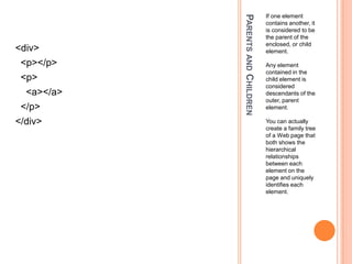 Parents and ChildrenIf one element contains another, it is considered to be the parent of the enclosed, or child element.Any element contained in the child element is considered descendants of the outer, parent element.You can actually create a family tree of a Web page that both shows the hierarchical relationships between each element on the page and uniquely identifies each element.<div>  <p></p>  <p>    <a></a>  </p></div>