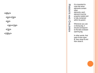 Parents and ChildrenIt is important to note that when elements contain other elements, each element must be properly nested and is fully contained within its parent.Whenever you use a closing tag, it should correspond to the last unclosed opening tag.In other words, first open A then open B, then close B and then close A.<div>  <p></p>  <p>    <a></a>  </p></div>