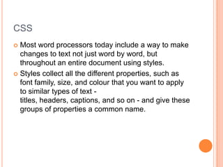 CSSMost word processors today include a way to make changes to text not just word by word, but throughout an entire document using styles.Styles collect all the different properties, such as font family, size, and colour that you want to apply to similar types of text - titles, headers, captions, and so on - and give these groups of properties a common name.