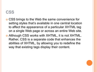 CSSCSS brings to the Web the same convenience for setting styles that’s available in one central location to affect the appearance of a particular XHTML tag on a single Web page or across an entire Web site.Although CSS works with XHTML, it is not XHTML.  Rather, CSS is a separate code that enhances the abilities of XHTML, by allowing you to redefine the way that existing tags display their content.