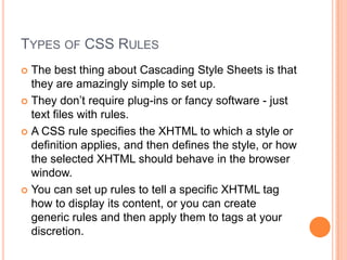 Types of CSS RulesThe best thing about Cascading Style Sheets is that they are amazingly simple to set up.They don’t require plug-ins or fancy software - just text files with rules.A CSS rule specifies the XHTML to which a style or definition applies, and then defines the style, or how the selected XHTML should behave in the browser window.You can set up rules to tell a specific XHTML tag how to display its content, or you can create generic rules and then apply them to tags at your discretion.