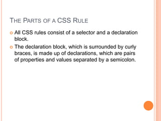 The Parts of a CSS RuleAll CSS rules consist of a selector and a declaration block. The declaration block, which is surrounded by curly braces, is made up of declarations, which are pairs of properties and values separated by a semicolon.