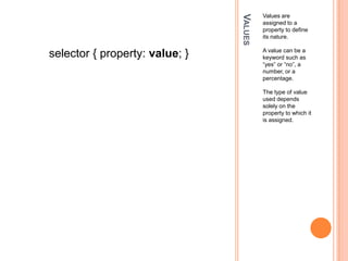 ValuesValues are assigned to a property to define its nature. A value can be a keyword such as “yes” or “no”, a number, or a percentage.The type of value used depends solely on the property to which it is assigned.selector { property: value; }