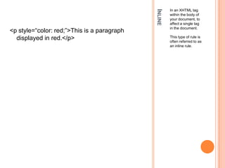 InlineIn an XHTML tag within the body of your document, to affect a single tag in the document. This type of rule is often referred to as an inline rule.<p style=“color: red;”>This is a paragraph displayed in red.</p>