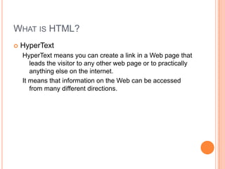 What is HTML?HyperTextHyperText means you can create a link in a Web page that leads the visitor to any other web page or to practically anything else on the internet.It means that information on the Web can be accessed from many different directions.