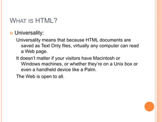 What is HTML?Universality:Universality means that because HTML documents are saved as Text Only files, virtually any computer can read a Web page.It doesn’t matter if your visitors have Macintosh or Windows machines, or whether they’re on a Unix box or even a handheld device like a Palm.The Web is open to all.