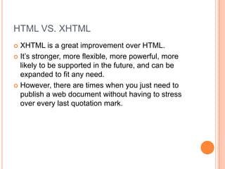 HTML VS. XHTMLXHTML is a great improvement over HTML.It’s stronger, more flexible, more powerful, more likely to be supported in the future, and can be expanded to fit any need.However, there are times when you just need to publish a web document without having to stress over every last quotation mark.