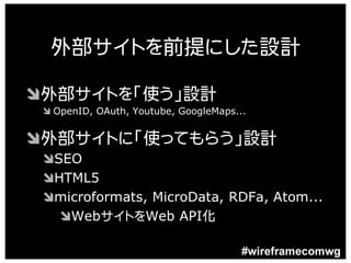 外部サイトを前提にした設計

Ô外部サイトを「使う」設計
 Ô OpenID, OAuth, Youtube, GoogleMaps...


Ô外部サイトに「使ってもらう」設計
 ÔSEO
 ÔHTML5
 Ômicroformats, MicroData, RDFa, Atom...
   ÔWebサイトをWeb API化

                                       #wireframecomwg
 