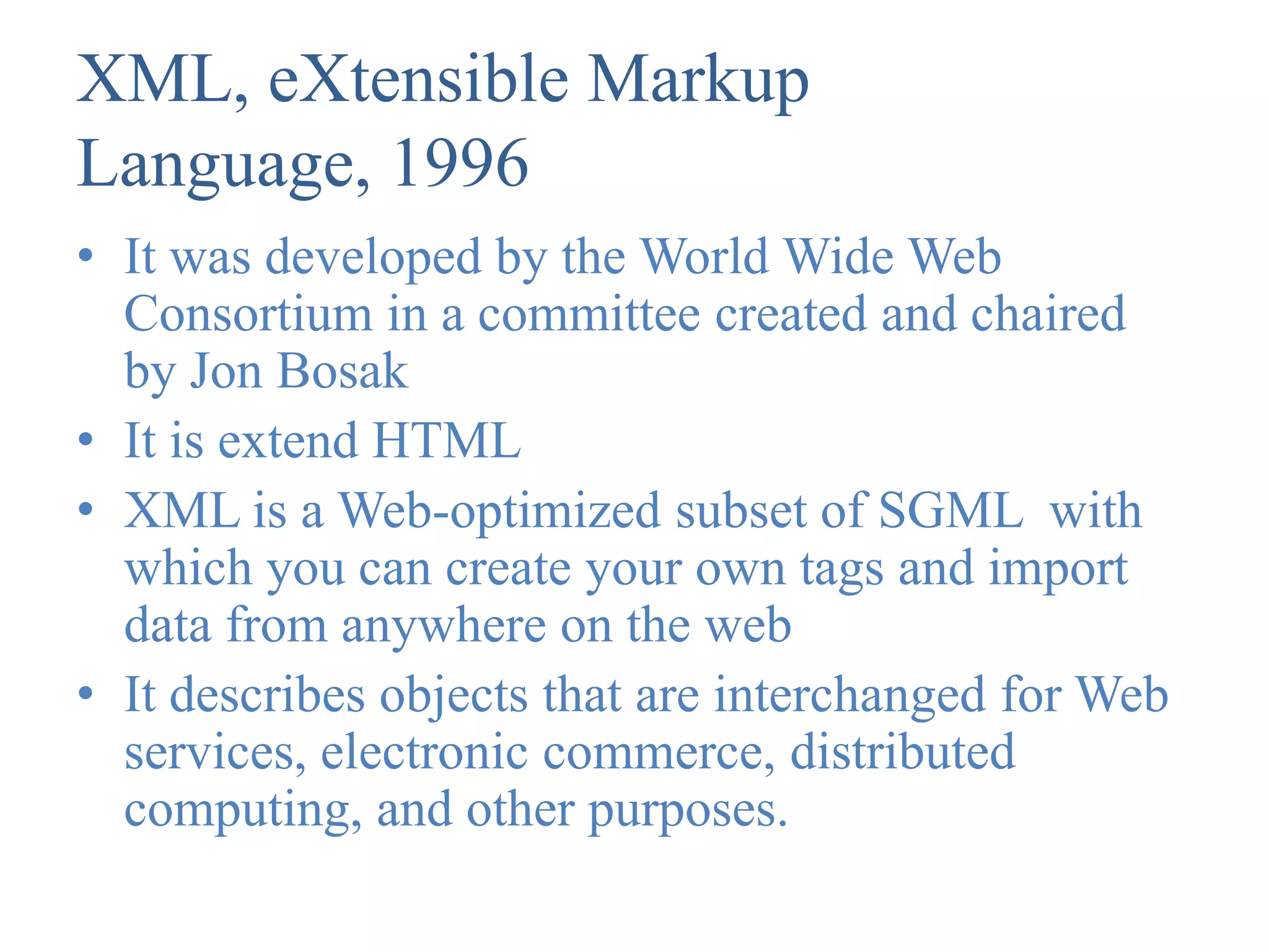 XML, eXtensible Markup
Language, 1996
• It was developed by the World Wide Web
  Consortium in a committee created and chaired
  by Jon Bosak
• It is extend HTML
• XML is a Web-optimized subset of SGML with
  which you can create your own tags and import
  data from anywhere on the web
• It describes objects that are interchanged for Web
  services, electronic commerce, distributed
  computing, and other purposes.
 