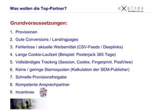 Provisionen Gute Conversions / Landingpages Fehlerlose / aktuelle Werbemittel (CSV-Feeds / Deeplinks) Lange Cookie-Laufzeit (Beispiel: Posterjack 365 Tage) Vollständiges Tracking (Session, Cookie, Fingerprint, PostView) Keine / geringe Stornoquoten (Kalkulation der SEM-Publisher) Schnelle Provisionsfreigabe Kompetente Ansprechpartner Incentives Grundvoraussetzungen: Was wollen die Top-Partner? 