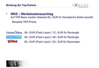 WKZ – Werbekostenzuschlag Auf TKP-Basis werden teilweise 60,- EUR für thematische Seiten bezahlt.   Beispiele TKP-Preise:   59,- EUR (Flash Layer) / 12,- EUR für Rectangle 59,- EUR (Flash Layer) / 28,- EUR für Rectangle 60,- EUR (Flash Layer) / 25,- EuR für Skyscraper Bindung der Top-Partner 