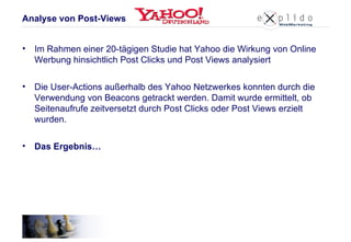 Im Rahmen einer 20-tägigen Studie hat Yahoo die Wirkung von Online Werbung hinsichtlich Post Clicks und Post Views analysiert Die User-Actions außerhalb des Yahoo Netzwerkes konnten durch die Verwendung von Beacons getrackt werden. Damit wurde ermittelt, ob Seitenaufrufe zeitversetzt durch Post Clicks oder Post Views erzielt wurden. Das Ergebnis… Analyse von Post-Views 