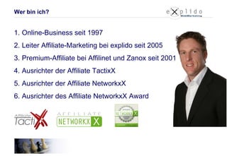 Wer bin ich? Online-Business seit 1997 Leiter Affiliate-Marketing bei explido seit 2005 Premium-Affiliate bei Affilinet und Zanox seit 2001 Ausrichter der Affiliate TactixX Ausrichter der Affiliate NetworkxX Ausrichter des Affiliate NetworkxX Award 