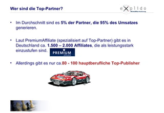 Im Durchschnitt sind es  5% der Partner, die 95% des Umsatzes  generieren. Laut PremiumAffiliate (spezialisiert auf Top-Partner) gibt es in Deutschland ca.  1.500 – 2.000 Affiliates , die als leistungsstark einzustufen sind.  Allerdings gibt es nur ca. 80 - 100 hauptberufliche Top-Publisher Wer sind die Top-Partner? 