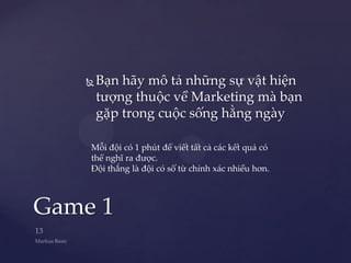   Bạn hãy mô tả những sự vật hiện
       tượng thuộc về Marketing mà bạn
       gặp trong cuộc sống hằng ngày

    Mỗi đội có 1 phút để viết tất cả các kết quả có
    thể nghĩ ra được.
    Đội thắng là đội có số từ chính xác nhiều hơn.



Game 1
 
