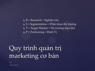    R = Research = Nghiên cứu
       S = Segmentation = Phân đoạn thị trường
       T = Target Market = Thị trường mục tiêu
       P = Positioning = Định Vị




Quy trình quản trị
marketing cơ bản
 