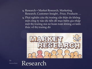   Research = Market Research, Marketing
    Research, Customer Insight , Price, Products …
   Phải nghiên cứu thị trường cẩn thận do không
    một công ty nào đủ tiền để mạo hiểm gia nhập
    một thị trường mà nó hoàn toàn không có kiến
    thức về thị trường đó




Research
 