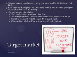    Target market = lựa chọn thị trường mục tiêu, sau khi đã tiến hành Phân
    Đoạn
   Phải chọn thị trường mục tiêu, vì không công ty nào đủ sức đáp ứng tất
    cả các phân khúc của thị trường
   Thị trường mục tiêu phải có
        Thật sự tồn tại thị trường ( có cầu thật sự )
        Trữ lượng thị trường – market size đủ lớn để đầu tư thu về lợi nhuận
        Ít đối thủ cạnh canh hoặc không có đối thủ cạnh tranh
        Công ty đủ nguồn lực để đứng trong top 3 ở phân khúc này




    Target market
 