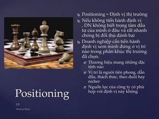    Positioning = Định vị thị trường
                 Nếu không tiến hành định vị
                  , DN không biết trọng tâm đầu
                  tư của mình ở đâu và rất nhanh
                  chóng bị đối thủ đánh bại
                 Doanh nghiệp cần tiến hành
                  định vị xem mình đứng ở vị trí
                  nào trong phân khúc thị trường
                  đã chọn.
                     Thương hiệu mang những đặc
                      tính nào
                     Vị trí là người tiên phong, dẫn
                      đầu, thách thức, theo đuôi hay
                      nicher
                     Nguồn lực của công ty có phù

Positioning           hợp với định vị này không
 