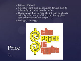    Pricing = Định giá
      Chiến lược định giá ( giá cao, giảm dần, giá thấp để
       thâm nhập thị trường, sau tăng dần …
      Phương pháp định giá ( sau khi tính toán chi phí, cân
       đối với giá thị trường mới lựa chọn phương pháp
       định giá theo doanh thu, chi phí … )
      Bước giá, Khoảng giá




Price
 