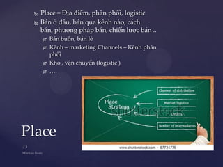    Place = Địa điểm, phân phối, logistic
    Bán ở đâu, bán qua kênh nào, cách
     bán, phương pháp bán, chiến lược bán ..
        Bán buôn, bán lẻ
        Kênh – marketing Channels – Kênh phân
         phối
        Kho , vận chuyển (logistic )
        ….




Place
 