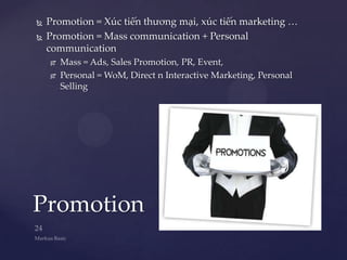    Promotion = Xúc tiến thương mại, xúc tiến marketing …
   Promotion = Mass communication + Personal
    communication
       Mass = Ads, Sales Promotion, PR, Event,
       Personal = WoM, Direct n Interactive Marketing, Personal
        Selling




Promotion
 