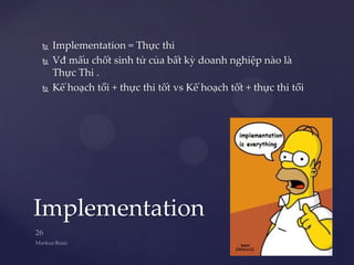    Implementation = Thực thi
   Vđ mấu chốt sinh tử của bất kỳ doanh nghiệp nào là
    Thực Thi .
   Kế hoạch tồi + thực thi tốt vs Kế hoạch tốt + thực thi tồi




Implementation
 