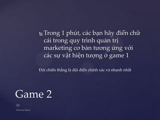    Trong 1 phút, các bạn hãy điền chữ
       cái trong quy trình quản trị
       marketing cơ bản tương ứng với
       các sự vật hiện tượng ở game 1

   Đội chiến thắng là đội điền chính xác và nhanh nhất




Game 2
 