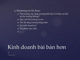    Marketing trả lời được:
         Thị trường này tăng trưởng thế nào? Có thực sự tồn
          tại thị trường không?
         Quy mô thị trường ra sao
         Tốc độ tăng trưởng hằng năm
         Dự kiến doanh số
         Thị phần mục tiêu
         ….




Kinh doanh bài bản hơn
 