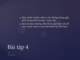    Hãy dành 1 phút viết ra vấn đề bạn đang gặp
         phải trong kinh doanh, công việc
        Bạn sẽ được hướng dẫn để tự giải đáp vấn đề
         này xuyên suốt và sau khi khóa học kết thúc




Bài tập 4
 