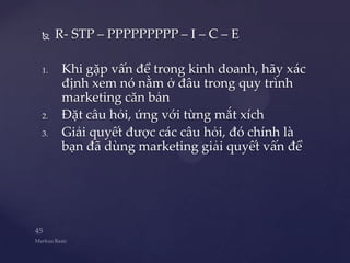     R- STP – PPPPPPPPP – I – C – E

1.    Khi gặp vấn đề trong kinh doanh, hãy xác
      định xem nó nằm ở đâu trong quy trình
      marketing căn bản
2.    Đặt câu hỏi, ứng với từng mắt xích
3.    Giải quyết được các câu hỏi, đó chính là
      bạn đã dùng marketing giải quyết vấn đề
 