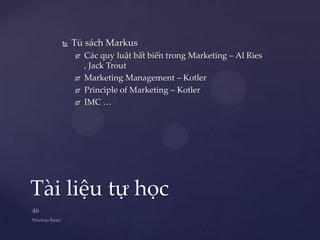    Tủ sách Markus
          Các quy luật bất biến trong Marketing – Al Ries
           , Jack Trout
          Marketing Management – Kotler
          Principle of Marketing – Kotler
          IMC …




Tài liệu tự học
 