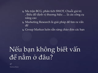    Ma trận BCG, phân tích SWOT, Chuỗi giá trị
        , Biểu đồ định vị thương hiệu … là các công cụ
        nâng cao
       Marketing Research là giải pháp để tìm ra vấn
        đề
       Group Markus luôn sẵn sàng chào đón các bạn




Nếu bạn không biết vấn
đề nằm ở đâu?
 