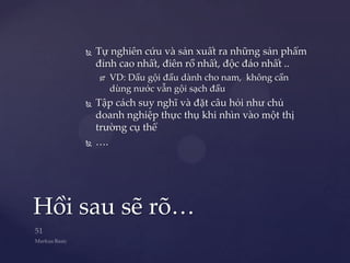    Tự nghiên cứu và sản xuất ra những sản phẩm
        đỉnh cao nhất, điên rồ nhất, độc đáo nhất ..
           VD: Dầu gội đầu dành cho nam, không cần
            dùng nước vẫn gội sạch đầu
       Tập cách suy nghĩ và đặt câu hỏi như chủ
        doanh nghiệp thực thụ khi nhìn vào một thị
        trường cụ thể
       ….




Hồi sau sẽ rõ…
 